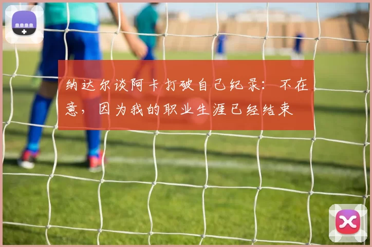 纳达尔谈阿卡打破自己纪录：不在意，因为我的职业生涯已经结束